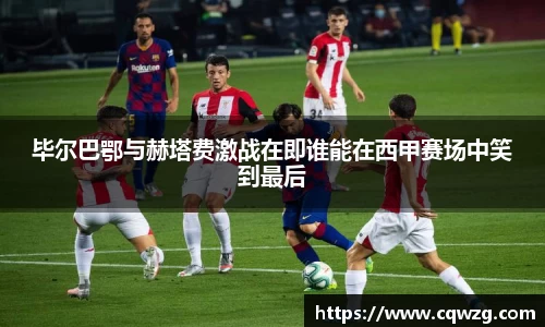 毕尔巴鄂与赫塔费激战在即谁能在西甲赛场中笑到最后